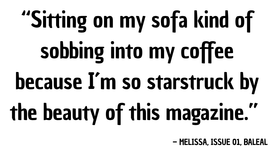 “Sitting on my sofa kind of sobbing into my coffee because I’m so starstruck by the beauty of this magazine.” — Melissa, Issue 01, Baleal