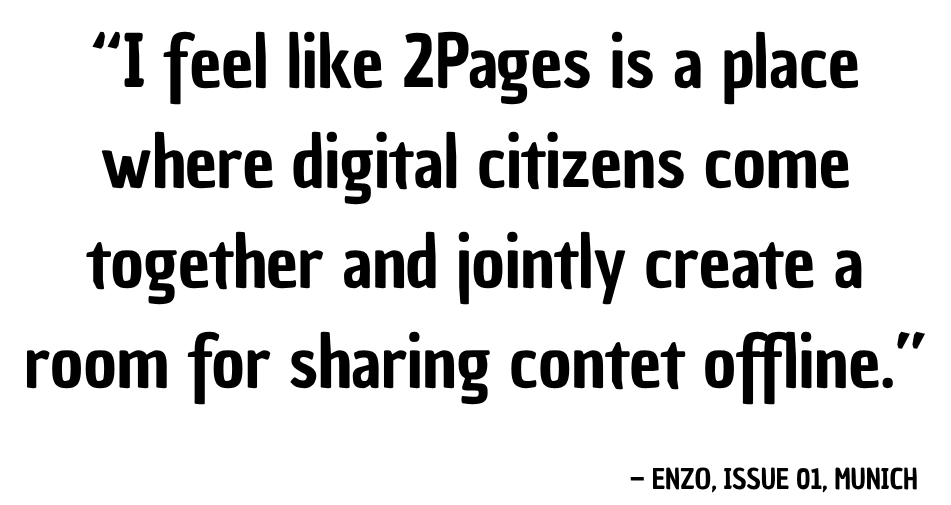 “I feel like 2Pages is a place where digital citizens come together and jointly create a room for sharing content offline.” — Enzo, Issue 01, Munich